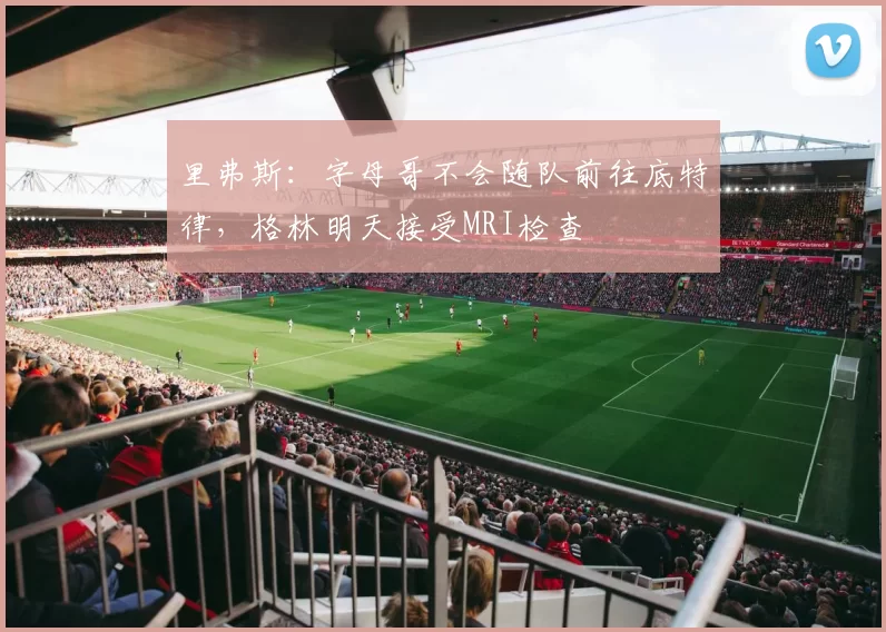 里弗斯：字母哥不会随队前往底特律，格林明天接受MRI检查