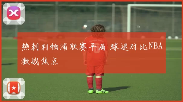 热刺利物浦联赛平局 球迷对比NBA激战焦点