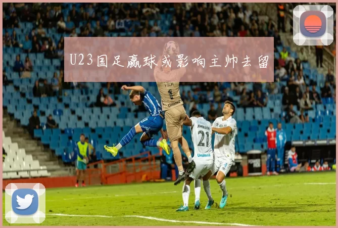 U23国足赢球或影响主帅去留