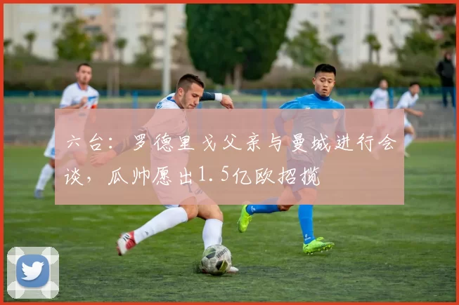 六台：罗德里戈父亲与曼城进行会谈，瓜帅愿出1.5亿欧招揽