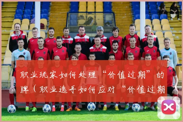 职业玩家如何处理“价值过期”的牌（职业选手如何应对“价值过期”的卡牌）