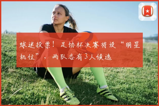球迷投票！足协杯决赛将设“明星机位”，两队各有3人候选
