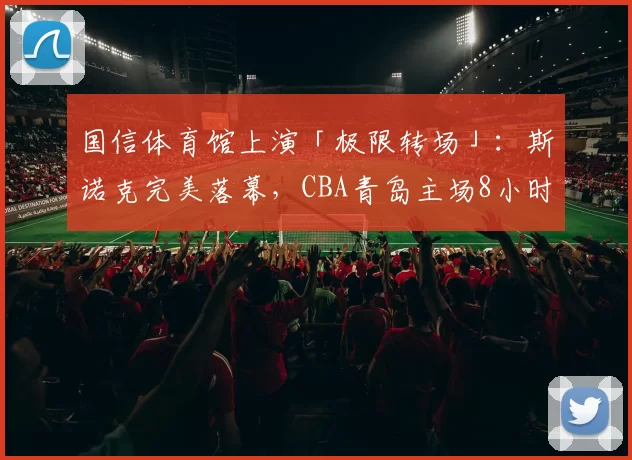 国信体育馆上演「极限转场」：斯诺克完美落幕，CBA青岛主场8小时恢复