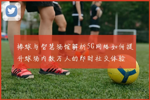 棒球与智慧场馆解析5G网络如何提升球场内数万人的即时社交体验