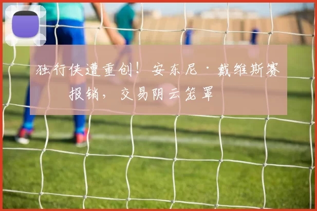 独行侠遭重创！安东尼·戴维斯赛季报销，交易阴云笼罩