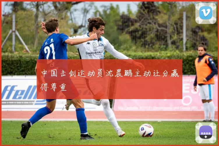 中国击剑运动员沈晨鹏主动让分赢得尊重
