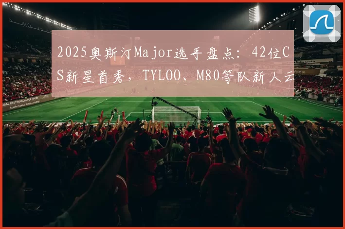 2025奥斯汀Major选手盘点：42位CS新星首秀，TYLOO、M80等队新人云集
