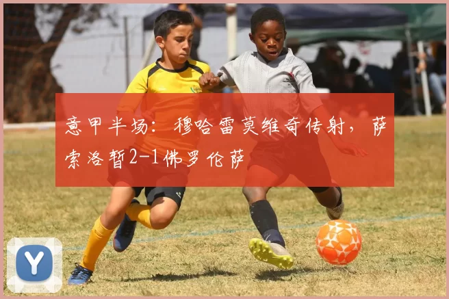 意甲半场：穆哈雷莫维奇传射，萨索洛暂2-1佛罗伦萨