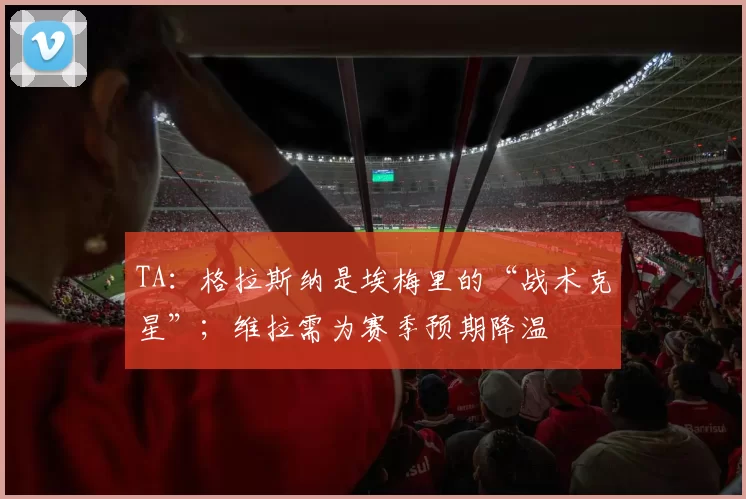 TA：格拉斯纳是埃梅里的“战术克星”；维拉需为赛季预期降温