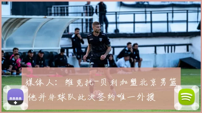 媒体人：维克托-贝利加盟北京男篮 他并非球队此次签约唯一外援