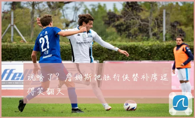 说啥了？詹姆斯把独行侠替补席逗得笑翻天