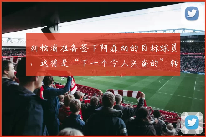 利物浦准备签下阿森纳的目标球员，这将是“下一个令人兴奋的”转会
