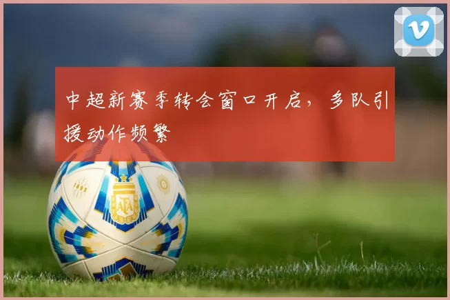 中超新赛季转会窗口开启，多队引援动作频繁