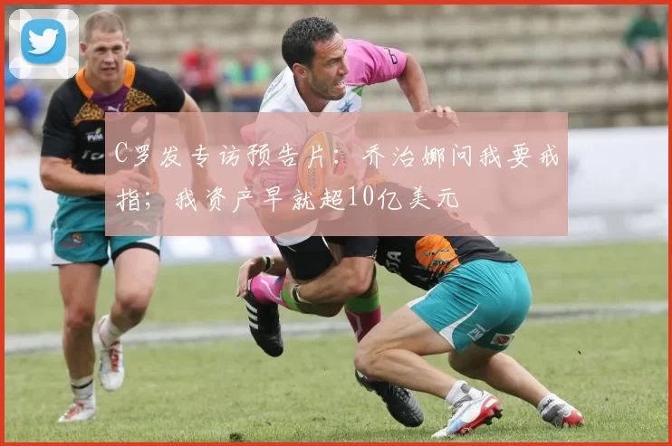 C罗发专访预告片：乔治娜问我要戒指；我资产早就超10亿美元