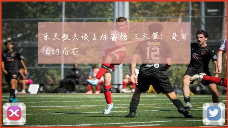 乐天教头谈古林睿炀 三木肇：是可怕的存在