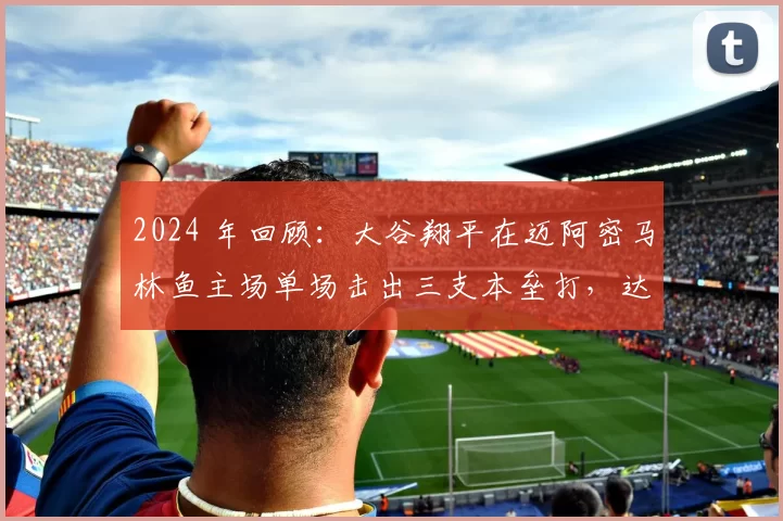 2024 年回顾：大谷翔平在迈阿密马林鱼主场单场击出三支本垒打，达成“50-50”神迹