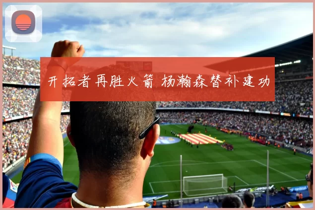开拓者再胜火箭 杨瀚森替补建功