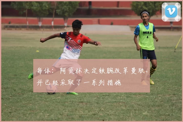 每体：阿莫林决定铁腕改革曼联，并已经采取了一系列措施