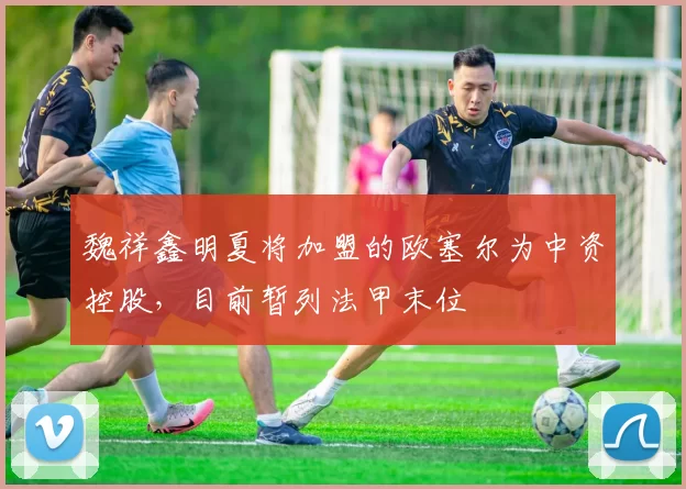 魏祥鑫明夏将加盟的欧塞尔为中资控股，目前暂列法甲末位