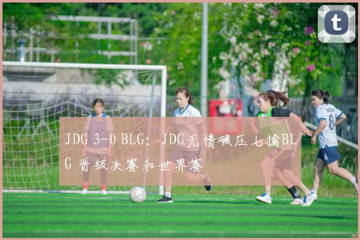 JDG 3-0 BLG：JDG无情碾压七擒BLG 晋级决赛和世界赛