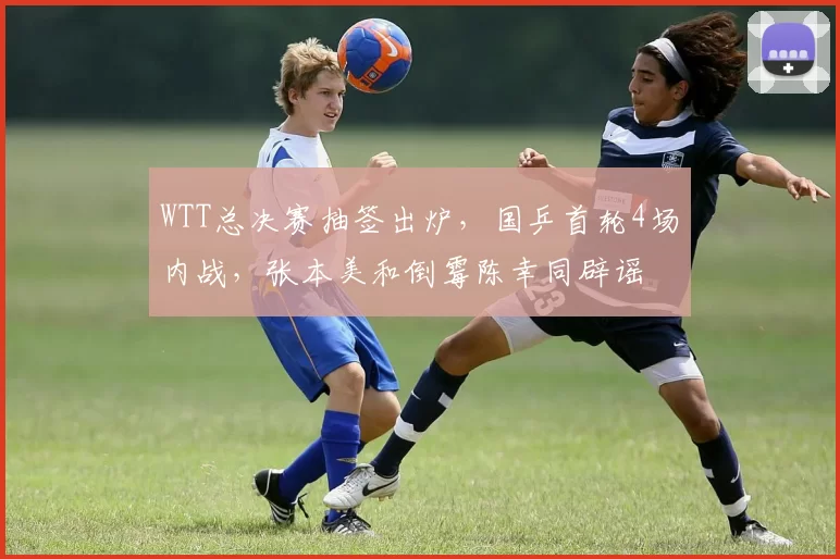 WTT总决赛抽签出炉，国乒首轮4场内战，张本美和倒霉陈幸同辟谣