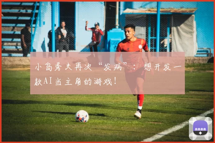 小岛秀夫再次“发病”：想开发一款AI当主角的游戏！