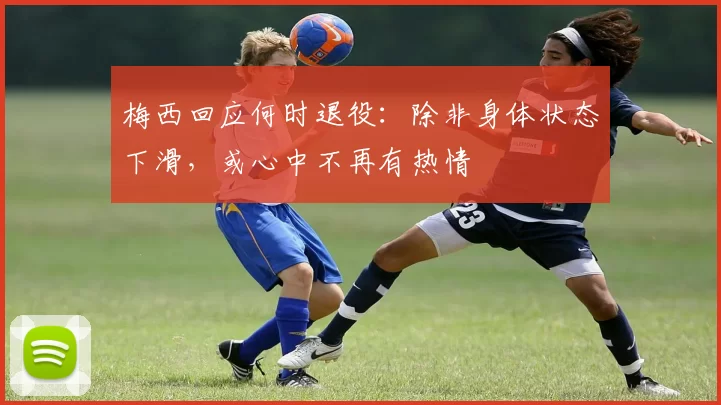 梅西回应何时退役：除非身体状态下滑，或心中不再有热情