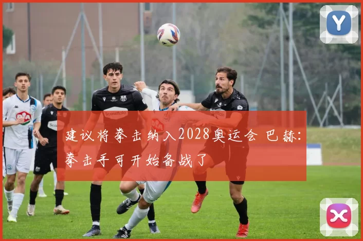 建议将拳击纳入2028奥运会 巴赫：拳击手可开始备战了