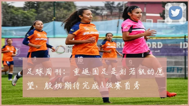 足球周刊：重返国足是刘若钒的愿望，殷切期待完成A级赛首秀