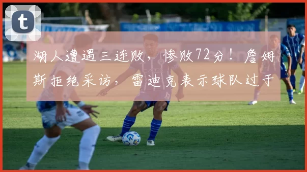 湖人遭遇三连败，惨败72分！詹姆斯拒绝采访，雷迪克表示球队过于疲劳