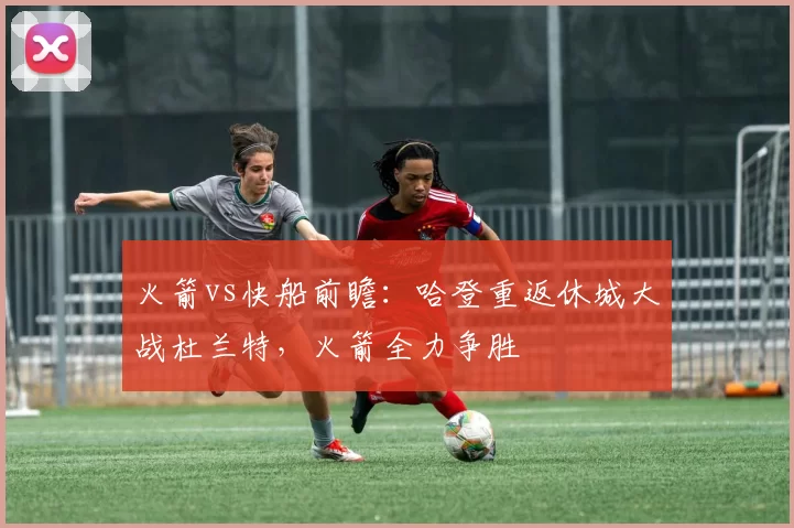 火箭vs快船前瞻：哈登重返休城大战杜兰特，火箭全力争胜