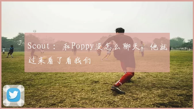 Scout ：和Poppy没怎么聊天，他就过来看了看我们