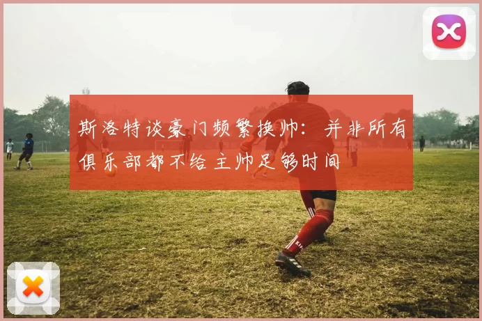 斯洛特谈豪门频繁换帅：并非所有俱乐部都不给主帅足够时间