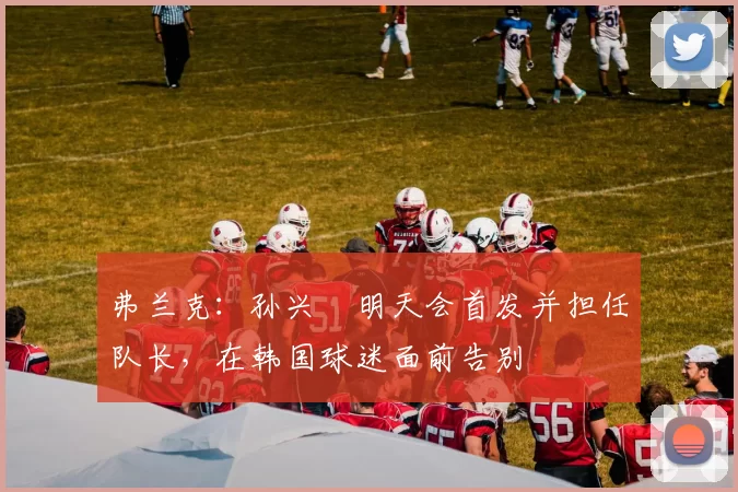 弗兰克：孙兴慜明天会首发并担任队长，在韩国球迷面前告别